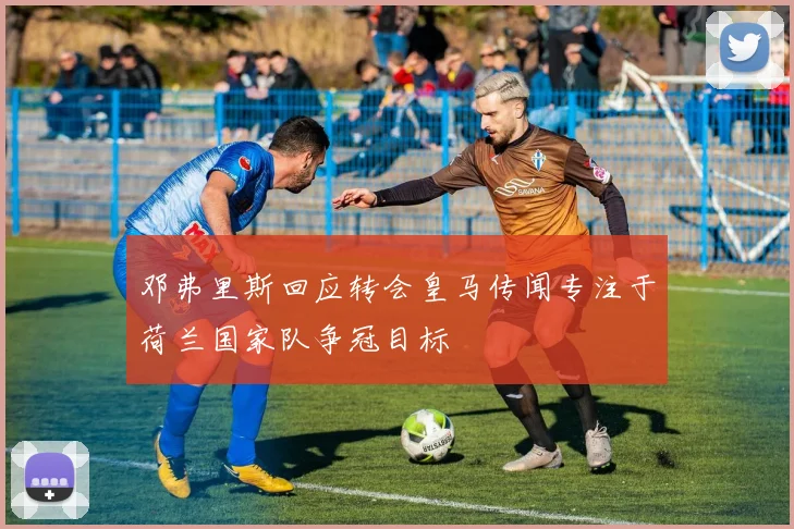 邓弗里斯回应转会皇马传闻专注于荷兰国家队争冠目标