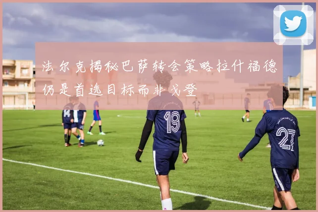 法尔克揭秘巴萨转会策略拉什福德仍是首选目标而非戈登