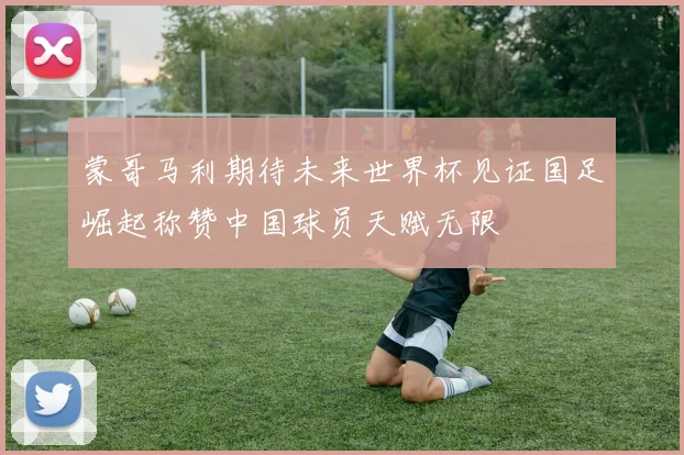 蒙哥马利期待未来世界杯见证国足崛起称赞中国球员天赋无限
