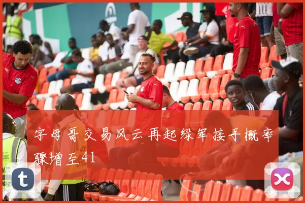 字母哥交易风云再起绿军接手概率骤增至41