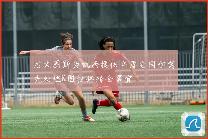 尤文图斯为凯西提供丰厚合同但需先处理K图拉姆转会事宜