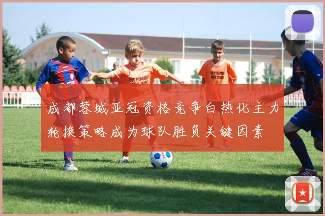 成都蓉城亚冠资格竞争白热化主力轮换策略成为球队胜负关键因素
