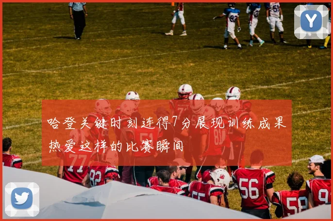 哈登关键时刻连得7分展现训练成果热爱这样的比赛瞬间