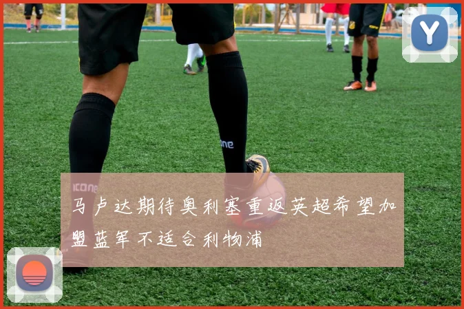马卢达期待奥利塞重返英超希望加盟蓝军不适合利物浦