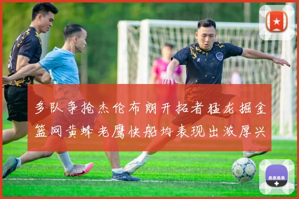 多队争抢杰伦布朗开拓者猛龙掘金篮网黄蜂老鹰快船均表现出浓厚兴趣