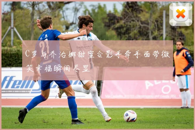 C罗与乔治娜甜蜜合影手牵手面带微笑幸福瞬间尽显