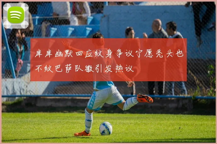 库库幽默回应纹身争议宁愿秃头也不纹巴萨队徽引发热议
