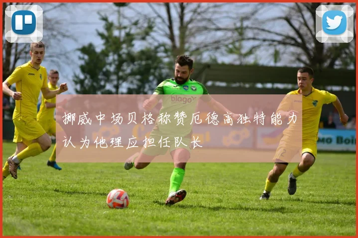 挪威中场贝格称赞厄德高独特能力认为他理应担任队长