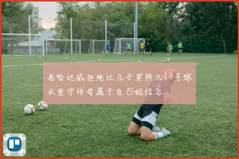 老哈达威拒绝让儿子穿热火10号球衣坚守传奇属于自己的信念