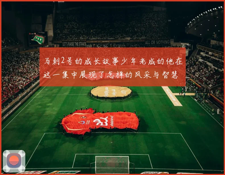 马刺2号的成长故事少年老成的他在这一集中展现了怎样的风采与智慧