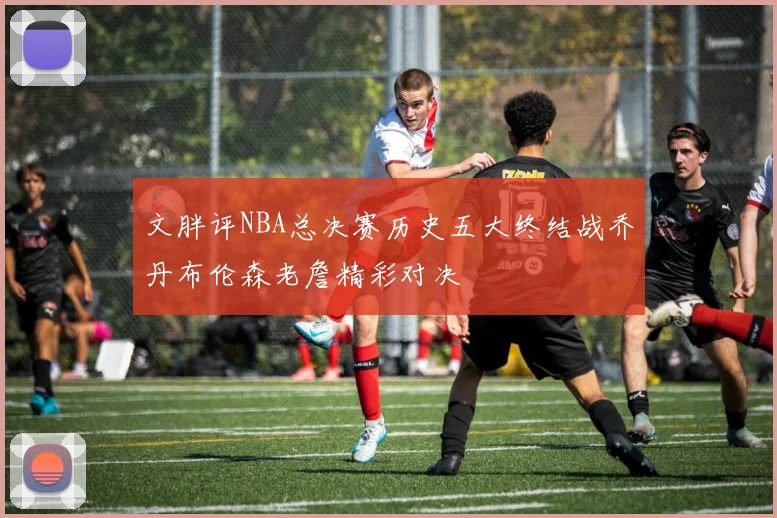 文胖评NBA总决赛历史五大终结战乔丹布伦森老詹精彩对决