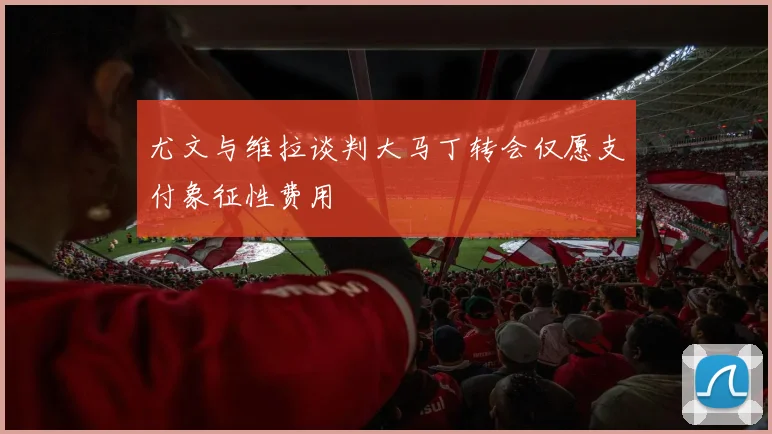 尤文与维拉谈判大马丁转会仅愿支付象征性费用