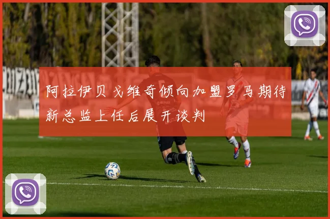 阿拉伊贝戈维奇倾向加盟罗马期待新总监上任后展开谈判