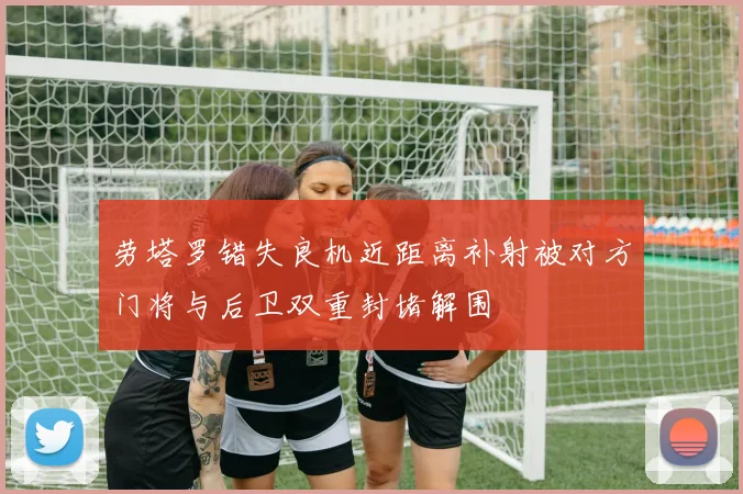 劳塔罗错失良机近距离补射被对方门将与后卫双重封堵解围