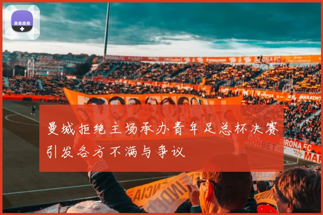 曼城拒绝主场承办青年足总杯决赛引发各方不满与争议