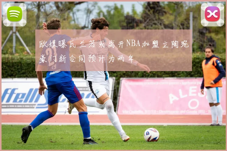 欧媒曝瓦兰若或离开NBA加盟立陶宛豪门新合同预计为两年