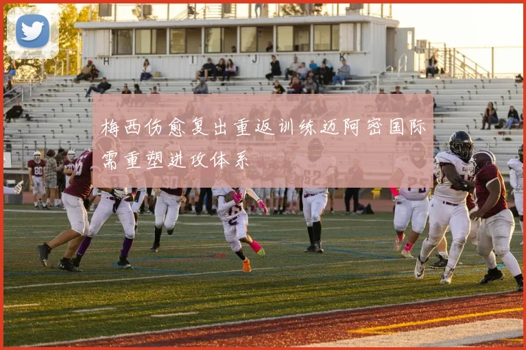梅西伤愈复出重返训练迈阿密国际需重塑进攻体系
