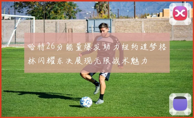 哈特26分能量爆发助力纽约追梦格林闪耀东决展现无限战术魅力