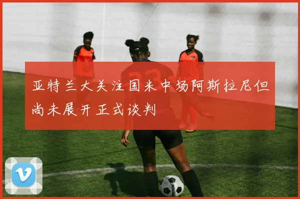亚特兰大关注国米中场阿斯拉尼但尚未展开正式谈判