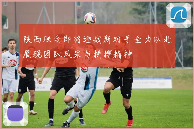 陕西联合即将迎战新对手全力以赴展现团队风采与拼搏精神