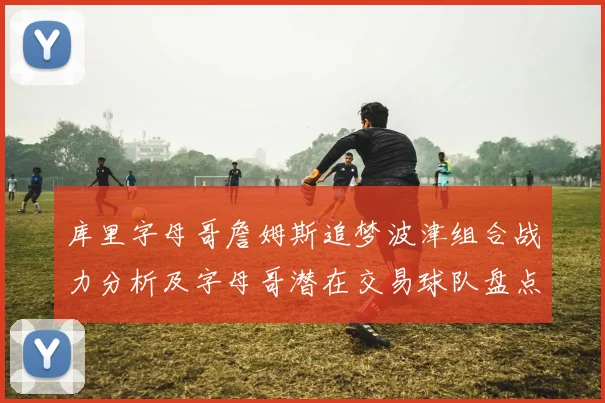 库里字母哥詹姆斯追梦波津组合战力分析及字母哥潜在交易球队盘点