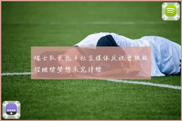 瑞士队长扎卡社交媒体庆祝晋级旅程继续梦想未完待续