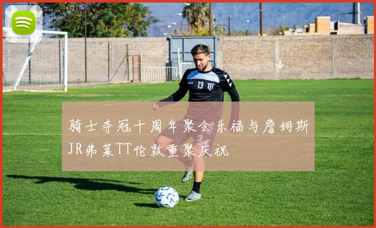 骑士夺冠十周年聚会乐福与詹姆斯JR弗莱TT伦敦重聚庆祝