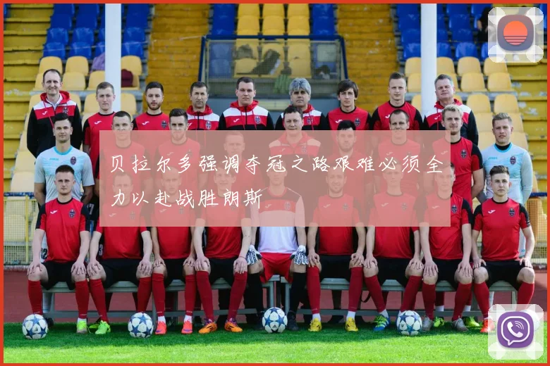 贝拉尔多强调夺冠之路艰难必须全力以赴战胜朗斯