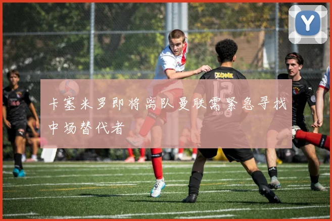 卡塞米罗即将离队曼联需紧急寻找中场替代者