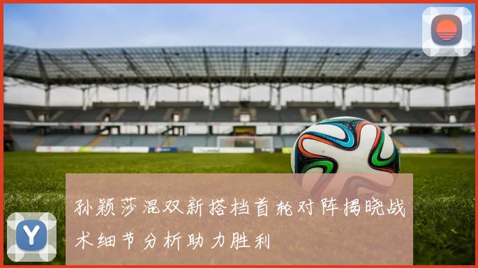 孙颖莎混双新搭档首轮对阵揭晓战术细节分析助力胜利
