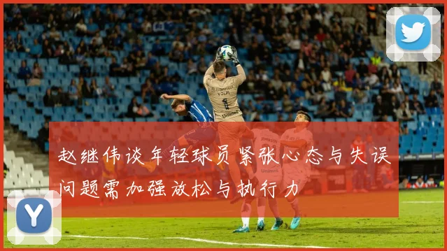 赵继伟谈年轻球员紧张心态与失误问题需加强放松与执行力